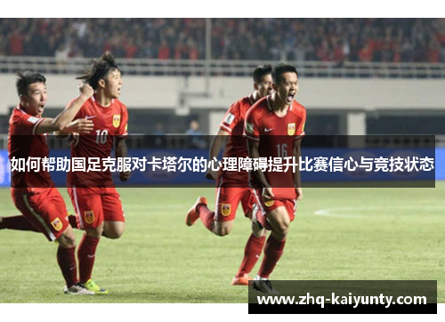 如何帮助国足克服对卡塔尔的心理障碍提升比赛信心与竞技状态 如何帮助国足克服对卡塔尔的心理障碍提升比赛信心与竞技状态