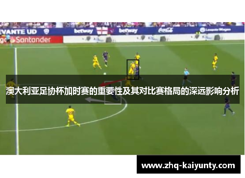 澳大利亚足协杯加时赛的重要性及其对比赛格局的深远影响分析