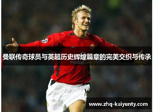 曼联传奇球员与英超历史辉煌篇章的完美交织与传承 曼联传奇球员与英超历史辉煌篇章的完美交织与传承