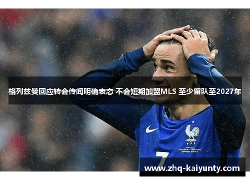 格列兹曼回应转会传闻明确表态 不会短期加盟MLS 至少留队至2027年